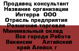 Продавец-консультант › Название организации ­ Интерра, ООО › Отрасль предприятия ­ Розничная торговля › Минимальный оклад ­ 22 000 - Все города Работа » Вакансии   . Алтайский край,Алейск г.